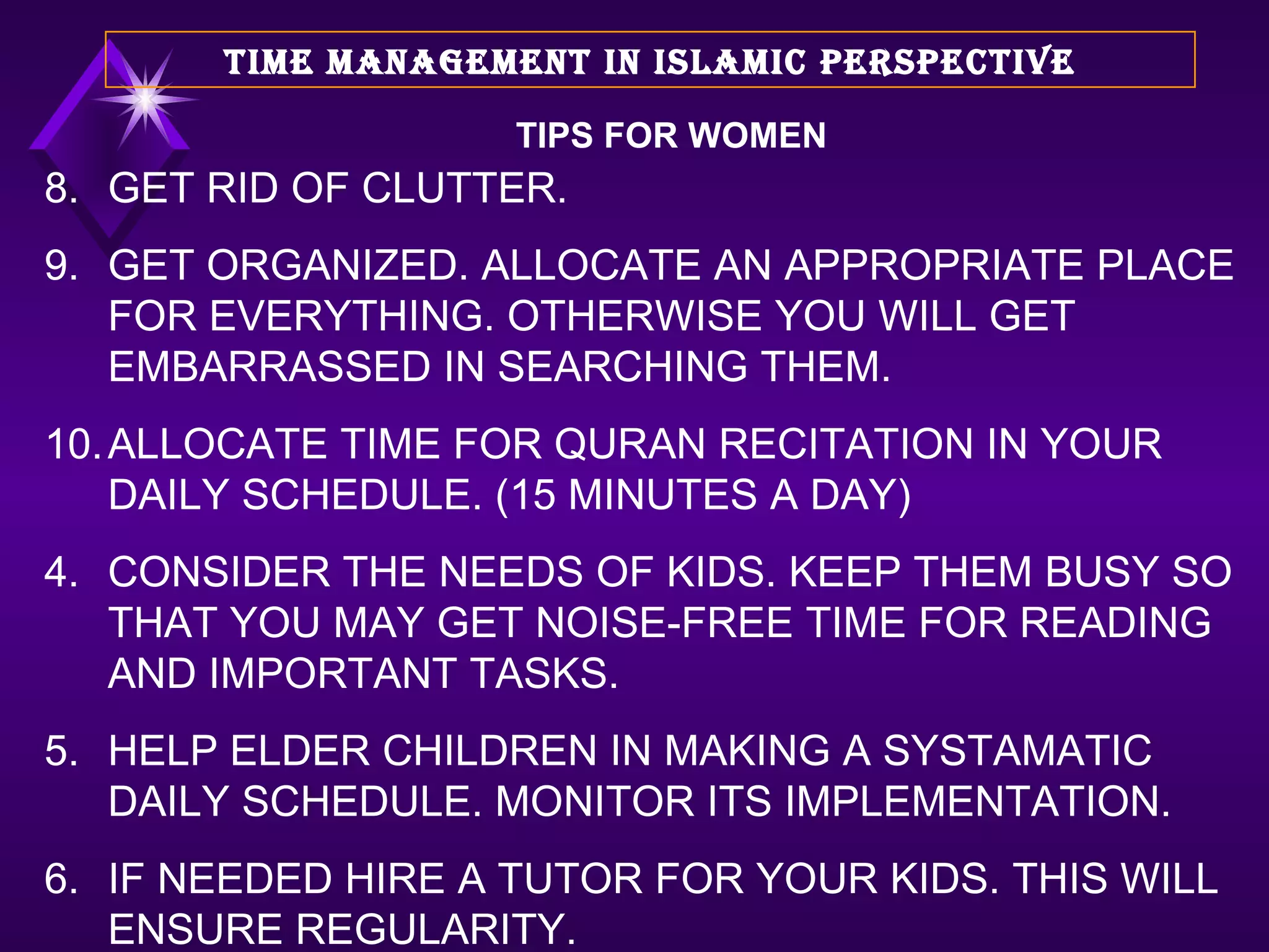 8. GET RID OF CLUTTER.  9. GET ORGANIZED. ALLOCATE AN APPROPRIATE PLACE FOR EVERYTHING. OTHERWISE YOU WILL GET EMBARRASSED IN SEARCHING THEM.  10. ALLOCATE TIME FOR QURAN RECITATION IN YOUR DAILY SCHEDULE. (15 MINUTES A DAY) CONSIDER THE NEEDS OF KIDS. KEEP THEM BUSY SO THAT YOU MAY GET NOISE-FREE TIME FOR READING AND IMPORTANT TASKS. HELP ELDER CHILDREN IN MAKING A SYSTAMATIC DAILY SCHEDULE. MONITOR ITS IMPLEMENTATION. IF NEEDED HIRE A TUTOR FOR YOUR KIDS. THIS WILL ENSURE REGULARITY. TIME MANAGEMENT IN ISLAMIC PERSPECTIVE TIPS FOR WOMEN 