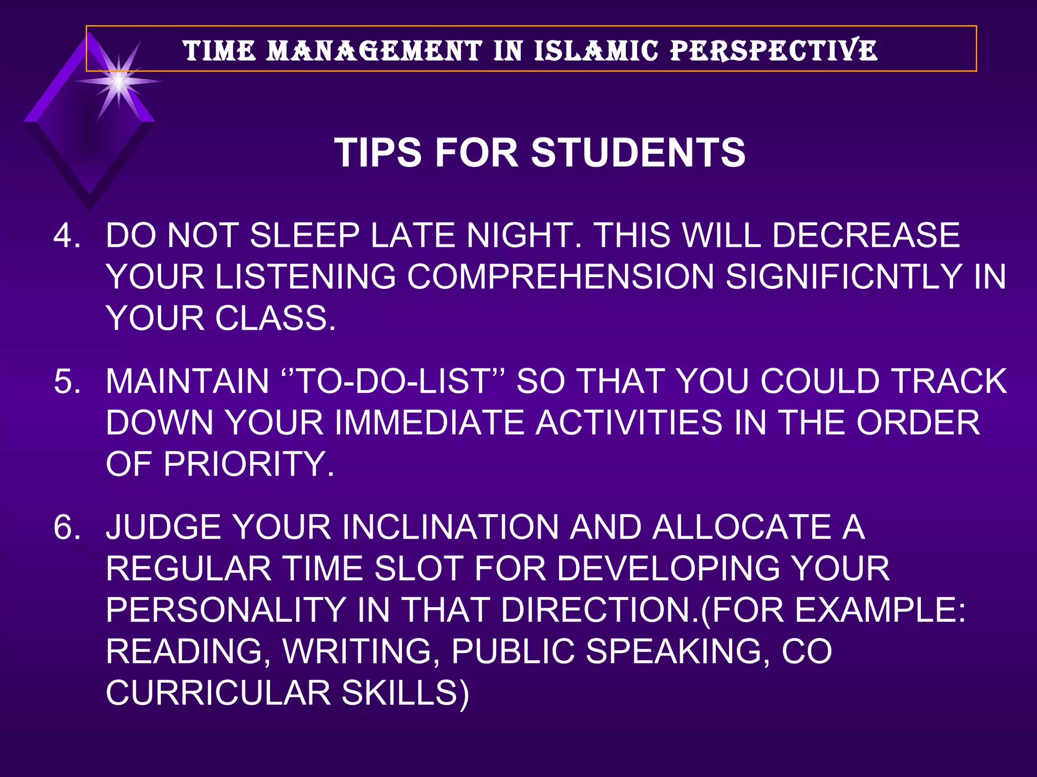 4. DO NOT SLEEP LATE NIGHT. THIS WILL DECREASE YOUR LISTENING COMPREHENSION SIGNIFICNTLY IN YOUR CLASS. 5. MAINTAIN ‘’TO-DO-LIST’’ SO THAT YOU COULD TRACK DOWN YOUR IMMEDIATE ACTIVITIES IN THE ORDER OF PRIORITY. 6. JUDGE YOUR INCLINATION AND ALLOCATE A REGULAR TIME SLOT FOR DEVELOPING YOUR PERSONALITY IN THAT DIRECTION.(FOR EXAMPLE: READING, WRITING, PUBLIC SPEAKING, CO CURRICULAR SKILLS) TIME MANAGEMENT IN ISLAMIC PERSPECTIVE TIPS FOR STUDENTS 