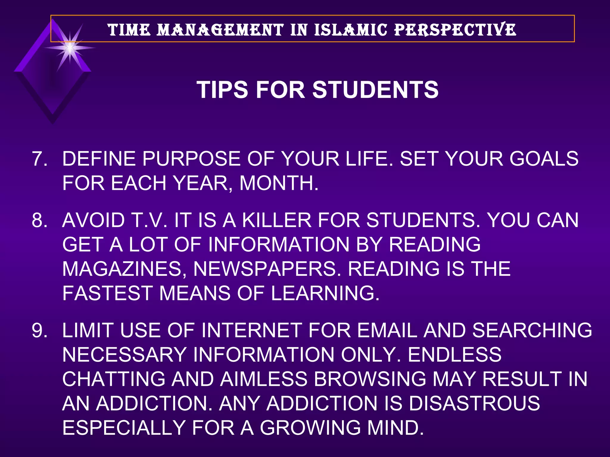 7. DEFINE PURPOSE OF YOUR LIFE. SET YOUR GOALS FOR EACH YEAR, MONTH. 8. AVOID T.V. IT IS A KILLER FOR STUDENTS. YOU CAN GET A LOT OF INFORMATION BY READING MAGAZINES, NEWSPAPERS. READING IS THE FASTEST MEANS OF LEARNING. 9. LIMIT USE OF INTERNET FOR EMAIL AND SEARCHING NECESSARY INFORMATION ONLY. ENDLESS CHATTING AND AIMLESS BROWSING MAY RESULT IN AN ADDICTION. ANY ADDICTION IS DISASTROUS ESPECIALLY FOR A GROWING MIND. TIME MANAGEMENT IN ISLAMIC PERSPECTIVE TIPS FOR STUDENTS 