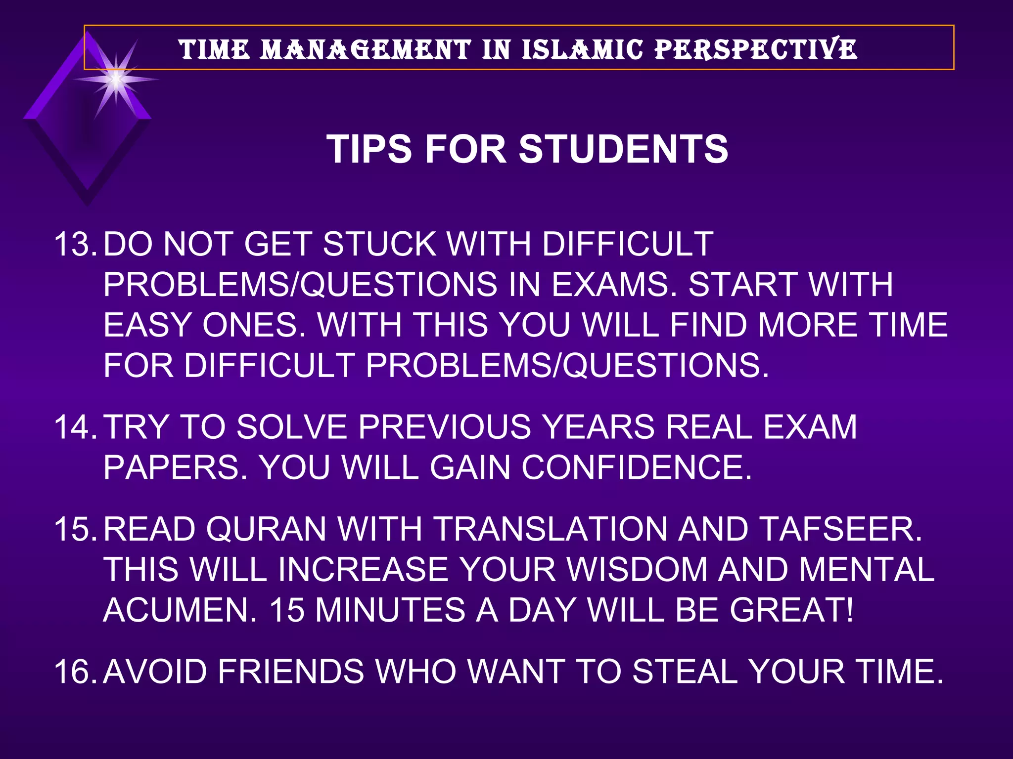 13. DO NOT GET STUCK WITH DIFFICULT PROBLEMS/QUESTIONS IN EXAMS. START WITH EASY ONES. WITH THIS YOU WILL FIND MORE TIME FOR DIFFICULT PROBLEMS/QUESTIONS. 14. TRY TO SOLVE PREVIOUS YEARS REAL EXAM PAPERS. YOU WILL GAIN CONFIDENCE. 15. READ QURAN WITH TRANSLATION AND TAFSEER. THIS WILL INCREASE YOUR WISDOM AND MENTAL ACUMEN. 15 MINUTES A DAY WILL BE GREAT! 16. AVOID FRIENDS WHO WANT TO STEAL YOUR TIME. TIME MANAGEMENT IN ISLAMIC PERSPECTIVE TIPS FOR STUDENTS 