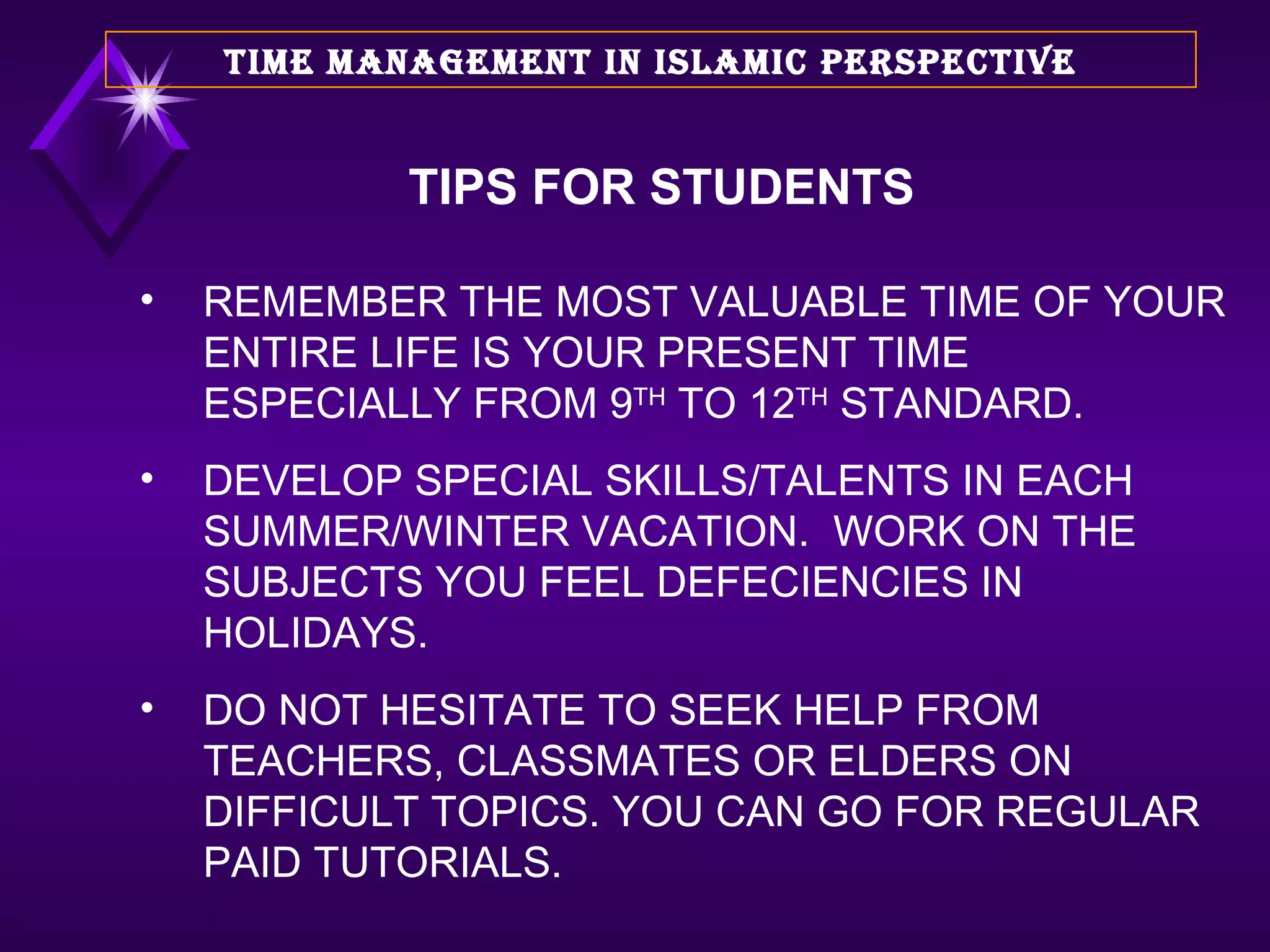 REMEMBER THE MOST VALUABLE TIME OF YOUR ENTIRE LIFE IS YOUR PRESENT TIME ESPECIALLY FROM 9 TH  TO 12 TH  STANDARD. DEVELOP SPECIAL SKILLS/TALENTS IN EACH SUMMER/WINTER VACATION.  WORK ON THE SUBJECTS YOU FEEL DEFECIENCIES IN HOLIDAYS. DO NOT HESITATE TO SEEK HELP FROM TEACHERS, CLASSMATES OR ELDERS ON DIFFICULT TOPICS. YOU CAN GO FOR REGULAR PAID TUTORIALS. TIME MANAGEMENT IN ISLAMIC PERSPECTIVE TIPS FOR STUDENTS 