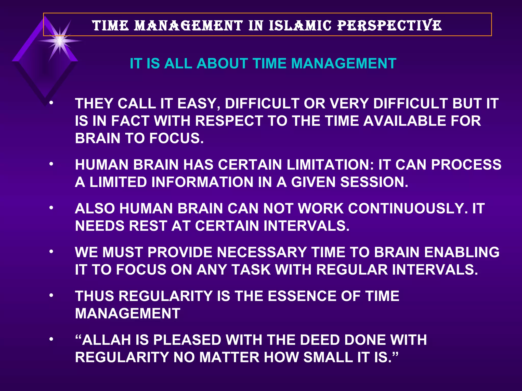 THEY CALL IT EASY, DIFFICULT OR VERY DIFFICULT BUT IT IS IN FACT WITH RESPECT TO THE TIME AVAILABLE FOR BRAIN TO FOCUS. HUMAN BRAIN HAS CERTAIN LIMITATION: IT CAN PROCESS A LIMITED INFORMATION IN A GIVEN SESSION.  ALSO HUMAN BRAIN CAN NOT WORK CONTINUOUSLY. IT NEEDS REST AT CERTAIN INTERVALS. WE MUST PROVIDE NECESSARY TIME TO BRAIN ENABLING IT TO FOCUS ON ANY TASK WITH REGULAR INTERVALS.  THUS REGULARITY IS THE ESSENCE OF TIME MANAGEMENT “ ALLAH IS PLEASED WITH THE DEED DONE WITH REGULARITY NO MATTER HOW SMALL IT IS.”  TIME MANAGEMENT IN ISLAMIC PERSPECTIVE IT IS ALL ABOUT TIME MANAGEMENT 