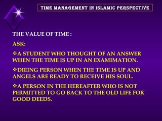 TIME MANAGEMENT IN ISLAMIC PERSPECTIVE THE VALUE OF TIME : ASK: A STUDENT WHO THOUGHT OF AN ANSWER WHEN THE TIME IS UP IN AN EXAMIMATION. DIEING PERSON WHEN THE TIME IS UP AND ANGELS ARE READY TO RECEIVE HIS SOUL. A PERSON IN THE HEREAFTER WHO IS NOT PERMITTED TO GO BACK TO THE OLD LIFE FOR GOOD DEEDS. 