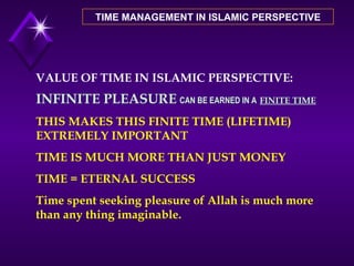 TIME MANAGEMENT IN ISLAMIC PERSPECTIVE VALUE OF TIME IN ISLAMIC PERSPECTIVE: INFINITE PLEASURE   CAN BE EARNED IN A   FINITE TIME THIS MAKES THIS FINITE TIME (LIFETIME) EXTREMELY IMPORTANT TIME IS MUCH MORE THAN JUST MONEY TIME = ETERNAL SUCCESS Time spent seeking pleasure of Allah is much more than any thing imaginable. 