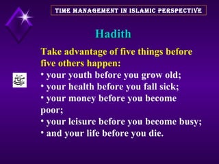 Hadith TIME MANAGEMENT IN ISLAMIC PERSPECTIVE Take advantage of five things   before five others happen:   your youth before you grow old;  your health before you fall sick;  your money before you become  poor;  your leisure before you become busy; and your life before you die. 