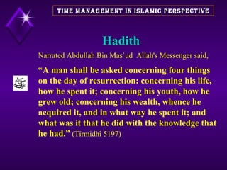 Hadith TIME MANAGEMENT IN ISLAMIC PERSPECTIVE Narrated Abdullah Bin Mas`ud  Allah's Messenger said,  “ A man shall be asked concerning four things on the day of resurrection: concerning his life, how he spent it; concerning his youth, how he grew old; concerning his wealth, whence he acquired it, and in what way he spent it; and what was it that he did with the knowledge that he had.”  (Tirmidhî 5197)  