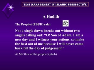 A Hadith The Prophet (PBUH) said: Not a single dawn breaks out without two angels calling out: “O! Son of Adam, I am a new day and I witness your actions, so make the best out of me because I will never come back till the day of judgement.” Al Ma’thur of the prophet (pbuh) TIME MANAGEMENT IN ISLAMIC PERSPECTIVE 