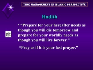 Hadith TIME MANAGEMENT IN ISLAMIC PERSPECTIVE “ Prepare for your hereafter needs as though you will die tomorrow and prepare for your worldly needs as though you will live forever.” “ Pray as if it is your last prayer.” 