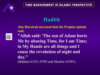 Hadith TIME MANAGEMENT IN ISLAMIC PERSPECTIVE Abu Hurairah narrated that the Prophet (pbuh)  said, "Allah said: 'The son of Adam hurts Me by abusing Time, for I am Time; in My Hands are all things and I cause the revolution of night and day.”   (Bukhari 6/351; 9/583 and Muslim 4/5581)  