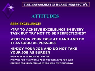 ATTITUDES SEEK EXCELLENCE! TRY TO ACHIEVE EXCELELNCE IN EVERY TASK BUT TRY NOT TO BE PERFECTIONIST FOCUS ON YOUR TASK AT HAND AND DO IT AS GOOD AS POSSIBLE ENJOY YOUR JOB AND DO NOT TAKE YOUR JOB AS BURDEN  PRAY AS IF IT IS YOUR LAST PRAYER PREPARE FOR THIS WORLD AS IF YOU WILL LIVE FOR EVER PREPARE FOR HEREAFTER AS IF YOU WILL DIE TOMORROW TIME MANAGEMENT IN ISLAMIC PERSPECTIVE 
