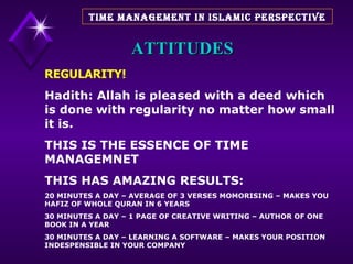 ATTITUDES REGULARITY! Hadith: Allah is pleased with a deed which is done with regularity no matter how small it is. THIS IS THE ESSENCE OF TIME MANAGEMNET THIS HAS AMAZING RESULTS: 20 MINUTES A DAY – AVERAGE OF 3 VERSES MOMORISING – MAKES YOU HAFIZ OF WHOLE QURAN IN 6 YEARS 30 MINUTES A DAY – 1 PAGE OF CREATIVE WRITING – AUTHOR OF ONE BOOK IN A YEAR 30 MINUTES A DAY – LEARNING A SOFTWARE – MAKES YOUR POSITION INDESPENSIBLE IN YOUR COMPANY  TIME MANAGEMENT IN ISLAMIC PERSPECTIVE 