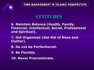 ATTITUDES 6. Maintain Balance (Health, Family, Financial, Intellectual, Social, Professional and Spiritual). 7. Get Organized (Get Rid of Mess and Clutter). 8. Do not be Perfectionist. 9. Be Flexible. 10. Never Procrastinate. TIME MANAGEMENT IN ISLAMIC PERSPECTIVE 