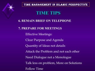 TIME TIPS 6. REMAIN BRIEF ON TELEPHONE 7. PREPARE FOR MEETINGS Effective Meetings: Clear Purpose and Agenda Quantity of Ideas not details Attack the Problem and not each other Need Dialogue not a Monologue Talk less on problem, More on Solutions Follow Time TIME MANAGEMENT IN ISLAMIC PERSPECTIVE 