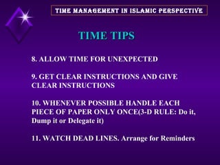 TIME TIPS 8. ALLOW TIME FOR UNEXPECTED 9. GET CLEAR INSTRUCTIONS AND GIVE CLEAR INSTRUCTIONS 10. WHENEVER POSSIBLE HANDLE EACH PIECE OF PAPER ONLY ONCE(3-D RULE: Do it, Dump it or Delegate it) 11. WATCH DEAD LINES. Arrange for Reminders TIME MANAGEMENT IN ISLAMIC PERSPECTIVE 