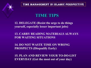 TIME TIPS 12. DELEGATE (Resist the urge to do things yourself, especially lesser important jobs) 13. CARRY READING MATERIALS ALWAYS FOR WAITING SITUATIONS 14. DO NOT WASTE TIME ON WRONG PROSPECTS (Disqualify Early) 15. PLAN AND REVIEW YOUR TO-DO-LIST EVERYDAY (Get the most out of your day)  TIME MANAGEMENT IN ISLAMIC PERSPECTIVE 