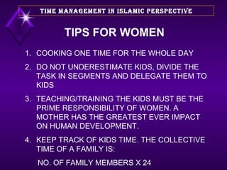 TIPS FOR WOMEN 1. COOKING ONE TIME FOR THE WHOLE DAY 2. DO NOT UNDERESTIMATE KIDS, DIVIDE THE TASK IN SEGMENTS AND DELEGATE THEM TO KIDS 3. TEACHING/TRAINING THE KIDS MUST BE THE PRIME RESPONSIBILITY OF WOMEN. A MOTHER HAS THE GREATEST EVER IMPACT ON HUMAN DEVELOPMENT. 4. KEEP TRACK OF KIDS TIME. THE COLLECTIVE TIME OF A FAMILY IS: NO. OF FAMILY MEMBERS X 24 TIME MANAGEMENT IN ISLAMIC PERSPECTIVE 