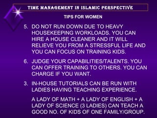 TIPS FOR WOMEN 5. DO NOT RUN DOWN DUE TO HEAVY HOUSEKEEPING WORKLOADS. YOU CAN HIRE A HOUSE CLEANER AND IT WILL RELIEVE YOU FROM A STRESSFUL LIFE AND YOU CAN FOCUS ON TRAINING KIDS. 6. JUDGE YOUR CAPABILITIES/TALENTS. YOU CAN OFFER TRAINING TO OTHERS. YOU CAN CHARGE IF YOU WANT. IN-HOUSE TUTORIALS CAN BE RUN WITH LADIES HAVING TEACHING EXPERIENCE.  A LADY OF MATH + A LADY OF ENGLISH + A LADY OF SCIENCE (3 LADIES) CAN TEACH A GOOD NO. OF KIDS OF ONE FAMILY/GROUP.  TIME MANAGEMENT IN ISLAMIC PERSPECTIVE 