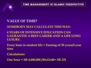 TIME MANAGEMENT IN ISLAMIC PERSPECTIVE VALUE OF TIME? SOMEBODY MAY CALCULATE THIS WAY:  4 YEARS OF INTENSIVE EDUCATION CAN GAURANTEE A BEST CAREER AND A LIFE LONG LUXURY.  Every hour in student life = Earning of 30 years/4 year time Calculations: One hour = SR 4,000,000 /30x12x48= SR 231  