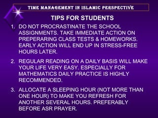 DO NOT PROCRASTINATE THE SCHOOL ASSIGNMENTS. TAKE IMMEDIATE ACTION ON PREPERARING CLASS TESTS & HOMEWORKS. EARLY ACTION WILL END UP IN STRESS-FREE HOURS LATER. REGULAR READING ON A DAILY BASIS WILL MAKE YOUR LIFE VERY EASY. ESPECIALLY FOR MATHEMATICS DAILY PRACTICE IS HIGHLY RECOMMENDED. ALLOCATE A SLEEPING HOUR (NOT MORE THAN ONE HOUR) TO MAKE YOU REFRESH FOR ANOTHER SEVERAL HOURS. PREFERABLY BEFORE ASR PRAYER. TIME MANAGEMENT IN ISLAMIC PERSPECTIVE TIPS FOR STUDENTS 