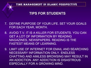 7. DEFINE PURPOSE OF YOUR LIFE. SET YOUR GOALS FOR EACH YEAR, MONTH. 8. AVOID T.V. IT IS A KILLER FOR STUDENTS. YOU CAN GET A LOT OF INFORMATION BY READING MAGAZINES, NEWSPAPERS. READING IS THE FASTEST MEANS OF LEARNING. 9. LIMIT USE OF INTERNET FOR EMAIL AND SEARCHING NECESSARY INFORMATION ONLY. ENDLESS CHATTING AND AIMLESS BROWSING MAY RESULT IN AN ADDICTION. ANY ADDICTION IS DISASTROUS ESPECIALLY FOR A GROWING MIND. TIME MANAGEMENT IN ISLAMIC PERSPECTIVE TIPS FOR STUDENTS 
