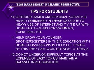 10. OUTDOOR GAMES AND PHYSICAL ACTIVITY IS HIGHLY DIMINISHED IN THESE DAYS DUE TO HEAVY USE OF INTERNET AND T.V. TIE UP WITH SOME HEATH-CLUBS FOR SWIMMING, EXERCISING ETC. 11. HELP GROW YOUR YOUNGER BROTHERS/SISTERS IN THEIR EDUCATION WITH SOME HELP-SESSIONS IN DIFFICULT TOPICS. BY THIS THEY CAN AVOID OUTSIDE TUTORIALS. 12. DO NOT LINGER ON DIFFICULT TOPICS AT THE EXPENSE OF EASY TOPICS. MAINTAIN A BALANCE IN ALL SUBJECTS.  TIME MANAGEMENT IN ISLAMIC PERSPECTIVE TIPS FOR STUDENTS 