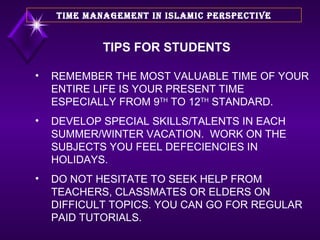 REMEMBER THE MOST VALUABLE TIME OF YOUR ENTIRE LIFE IS YOUR PRESENT TIME ESPECIALLY FROM 9 TH  TO 12 TH  STANDARD. DEVELOP SPECIAL SKILLS/TALENTS IN EACH SUMMER/WINTER VACATION.  WORK ON THE SUBJECTS YOU FEEL DEFECIENCIES IN HOLIDAYS. DO NOT HESITATE TO SEEK HELP FROM TEACHERS, CLASSMATES OR ELDERS ON DIFFICULT TOPICS. YOU CAN GO FOR REGULAR PAID TUTORIALS. TIME MANAGEMENT IN ISLAMIC PERSPECTIVE TIPS FOR STUDENTS 