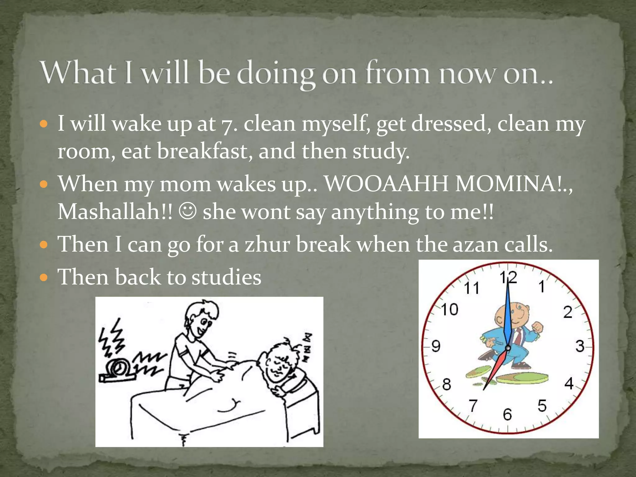 I will wake up at 7. clean myself, get dressed, clean my room, eat breakfast, and then study.When my mom wakes up.. WOOAAHH MOMINA!., Mashallah!!  she wont say anything to me!!Then I can go for a zhur break when the azan calls. Then back to studiesWhat I will be doing on from now on..
