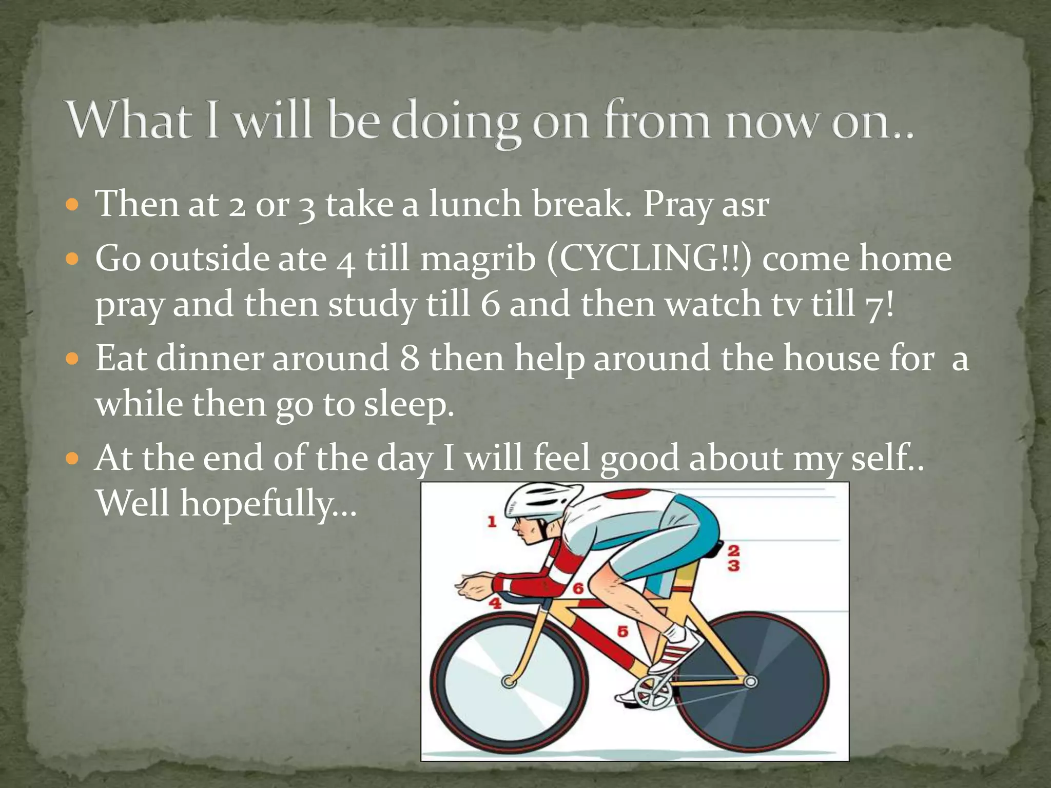 Then at 2 or 3 take a lunch break. Pray asrGo outside ate 4 till magrib (CYCLING!!) come home pray and then study till 6 and then watch tv till 7!Eat dinner around 8 then help around the house for  a while then go to sleep.At the end of the day I will feel good about my self.. Well hopefully…What I will be doing on from now on..