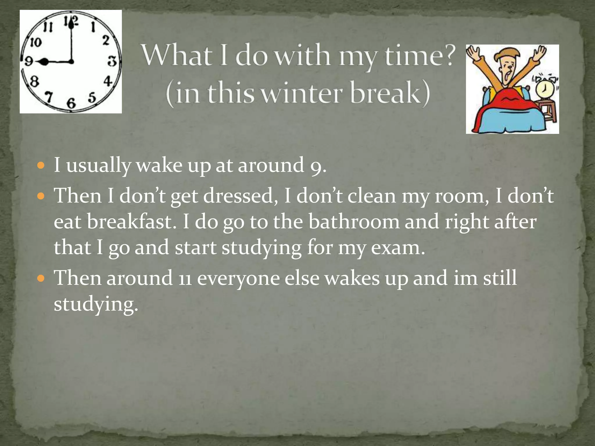 What I do with my time?(in this winter break)I usually wake up at around 9.Then I don’t get dressed, I don’t clean my room, I don’t eat breakfast. I do go to the bathroom and right after that I go and start studying for my exam.Then around 11 everyone else wakes up and im still studying. 
