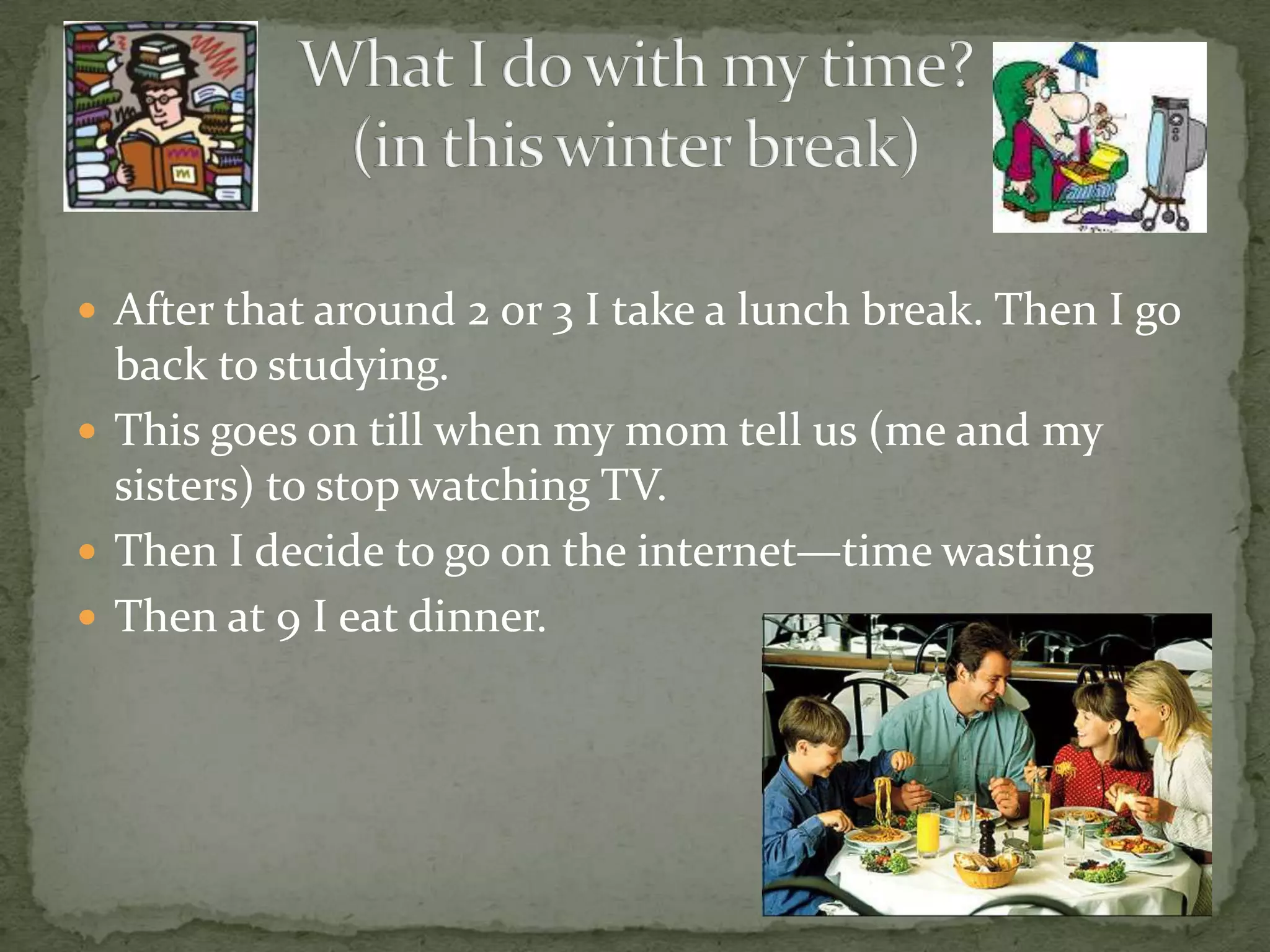 After that around 2 or 3 I take a lunch break. Then I go back to studying. This goes on till when my mom tell us (me and my sisters) to stop watching TV.Then I decide to go on the internet—time wastingThen at 9 I eat dinner.What I do with my time?(in this winter break)