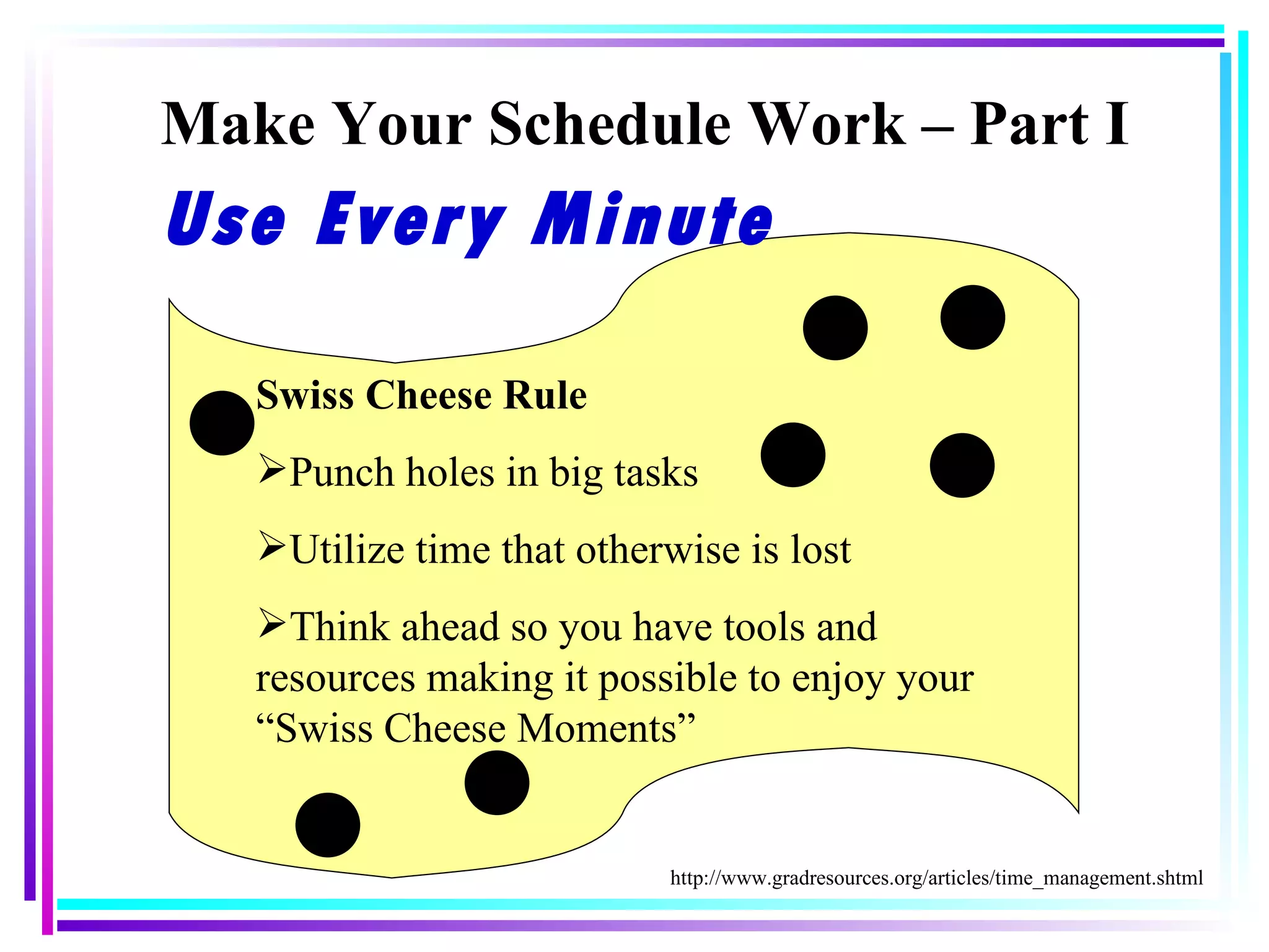 Make Your Schedule Work – Part I Swiss Cheese Rule Punch holes in big tasks Utilize time that otherwise is lost Think ahead so you have tools and resources making it possible to enjoy your “Swiss Cheese Moments” http://www.gradresources.org/articles/time_management.shtml Use Every Minute 
