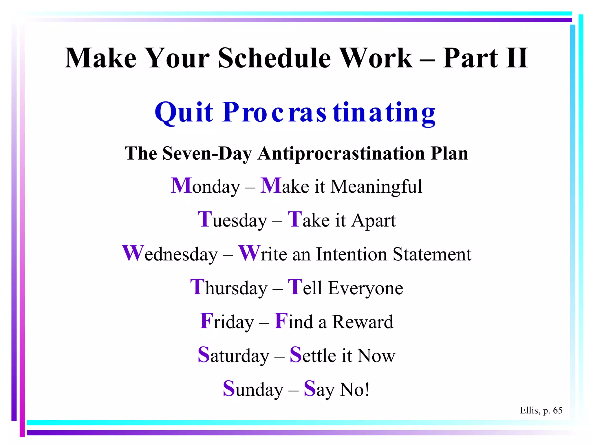 Make Your Schedule Work – Part II Quit Procrastinating The Seven-Day Antiprocrastination Plan M onday –  M ake it Meaningful T uesday –  T ake it Apart W ednesday –  W rite an Intention Statement T hursday –  T ell Everyone F riday –  F ind a Reward S aturday –  S ettle it Now S unday –  S ay No! Ellis, p. 65 