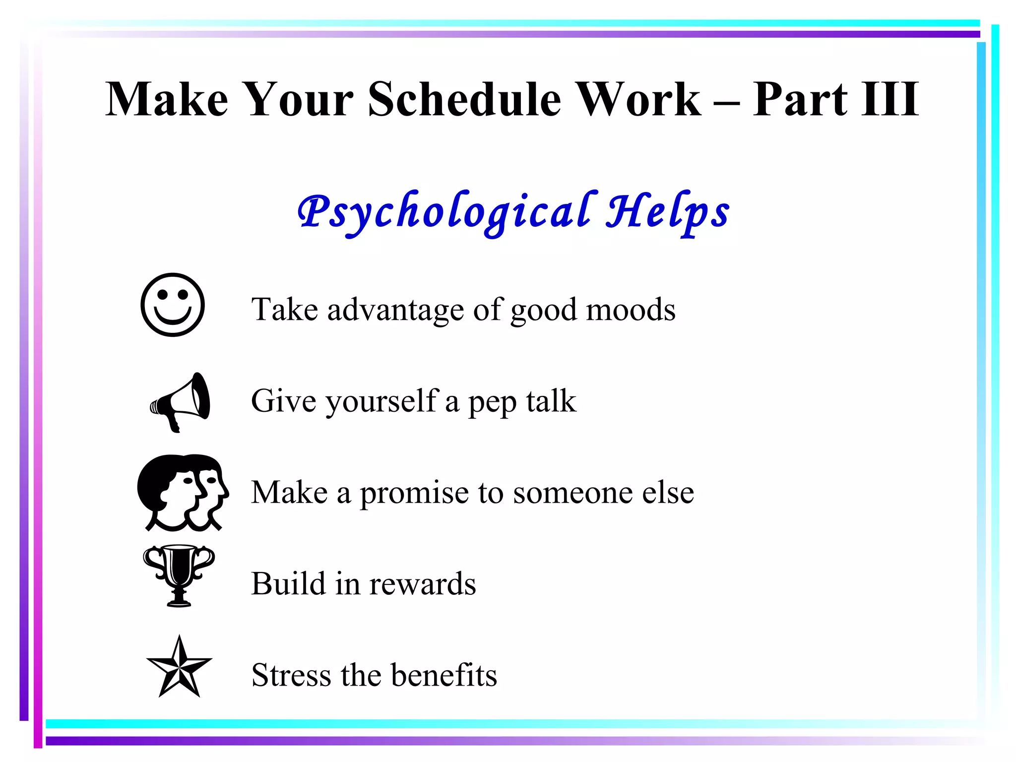 Make Your Schedule Work – Part III Psychological Helps Take advantage of good moods Give yourself a pep talk Make a promise to someone else Build in rewards Stress the benefits 