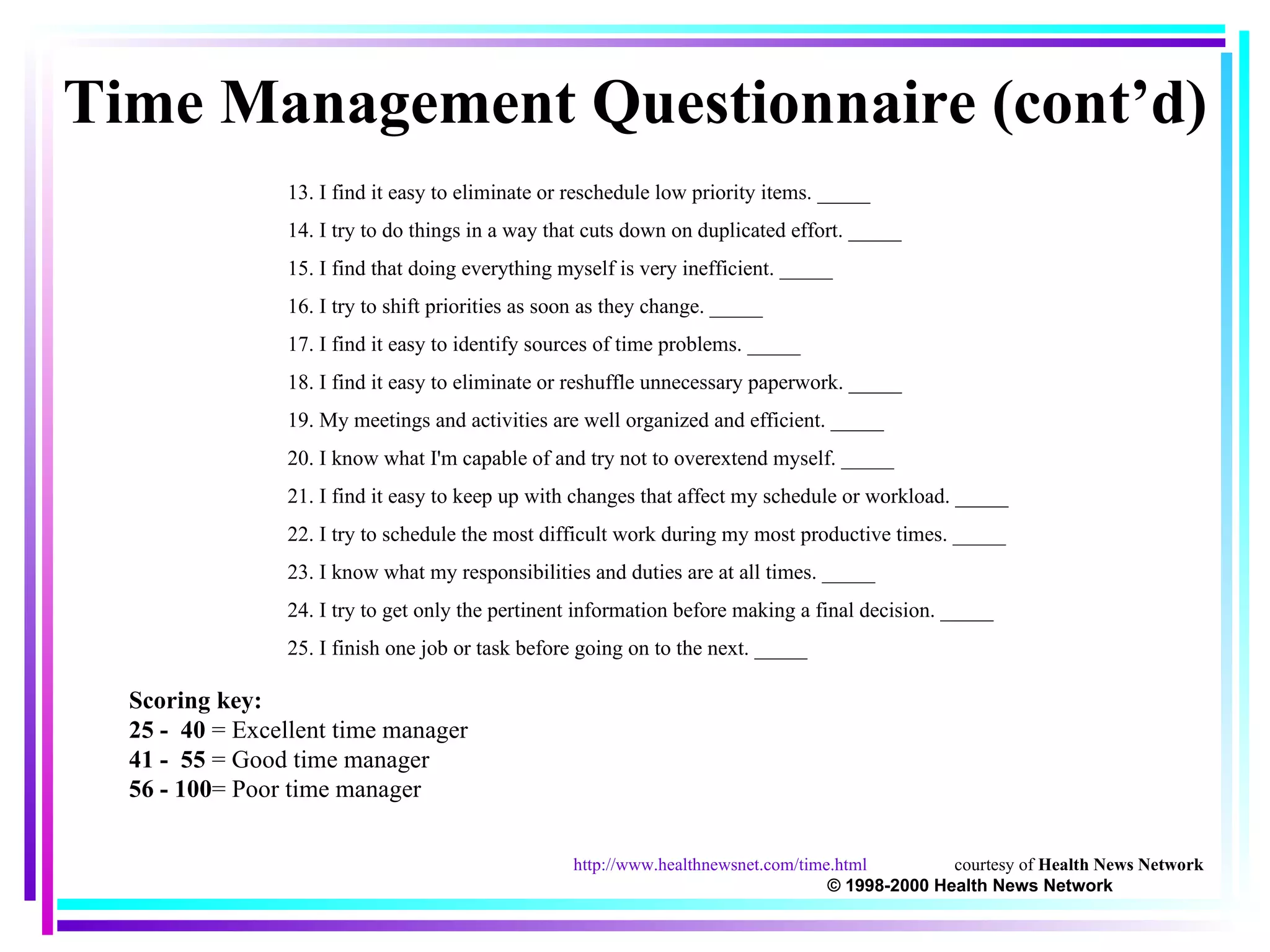 13. I find it easy to eliminate or reschedule low priority items. _____ 14. I try to do things in a way that cuts down on duplicated effort. _____ 15. I find that doing everything myself is very inefficient. _____ 16. I try to shift priorities as soon as they change. _____ 17. I find it easy to identify sources of time problems. _____ 18. I find it easy to eliminate or reshuffle unnecessary paperwork. _____ 19. My meetings and activities are well organized and efficient. _____ 20. I know what I'm capable of and try not to overextend myself. _____ 21. I find it easy to keep up with changes that affect my schedule or workload. _____ 22. I try to schedule the most difficult work during my most productive times. _____ 23. I know what my responsibilities and duties are at all times. _____ 24. I try to get only the pertinent information before making a final decision. _____ 25. I finish one job or task before going on to the next. _____ Time Management Questionnaire (cont’d) Scoring key: 25 -  40  = Excellent time manager 41 -  55  = Good time manager 56 - 100 = Poor time manager http://www.healthnewsnet.com/time.html courtesy of  Health News Network  © 1998-2000 Health News Network 