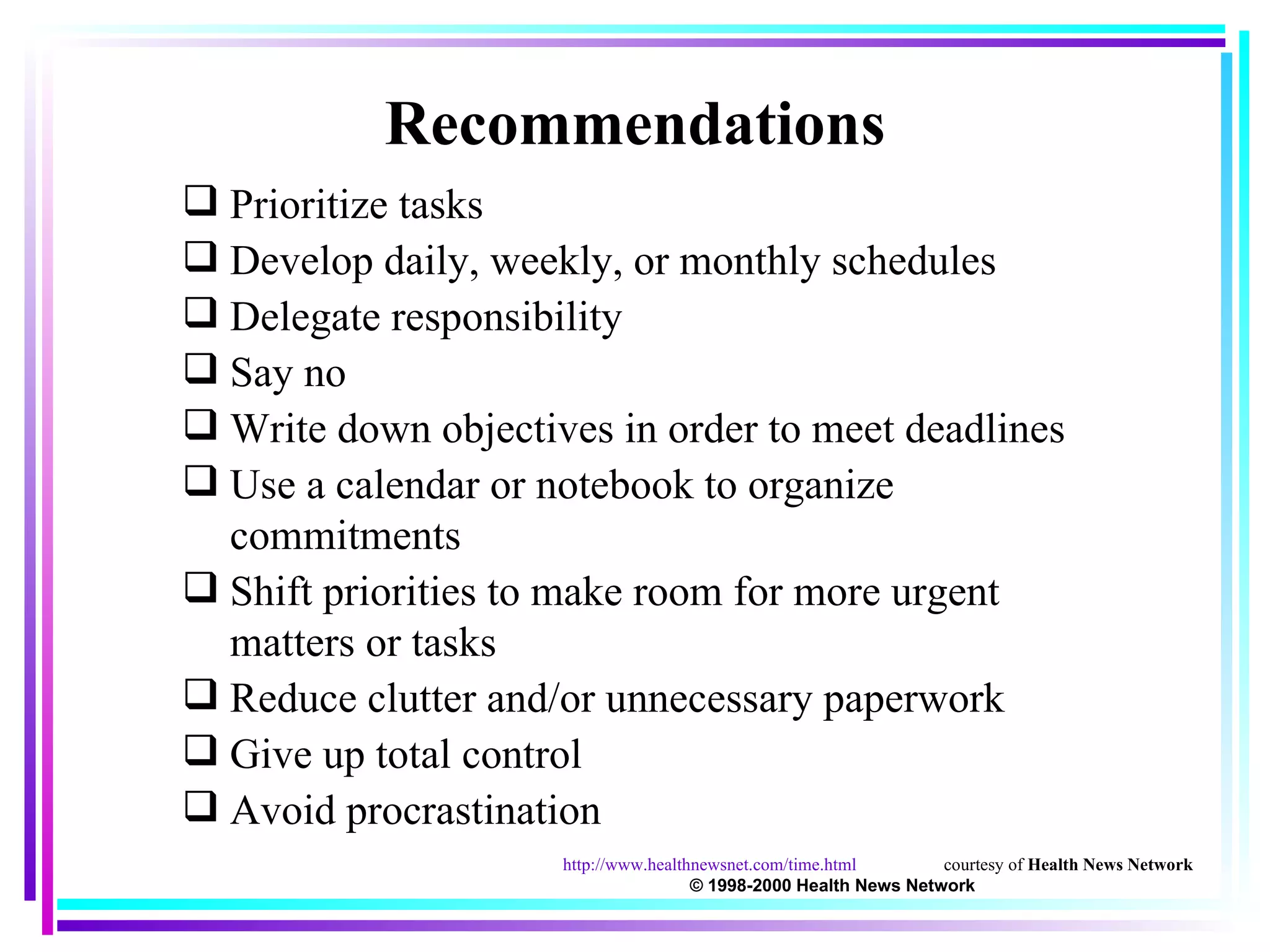 Prioritize tasks Develop daily, weekly, or monthly schedules Delegate responsibility Say no Write down objectives in order to meet deadlines Use a calendar or notebook to organize commitments Shift priorities to make room for more urgent matters or tasks Reduce clutter and/or unnecessary paperwork Give up total control Avoid procrastination Recommendations http://www.healthnewsnet.com/time.html courtesy of  Health News Network  © 1998-2000 Health News Network 