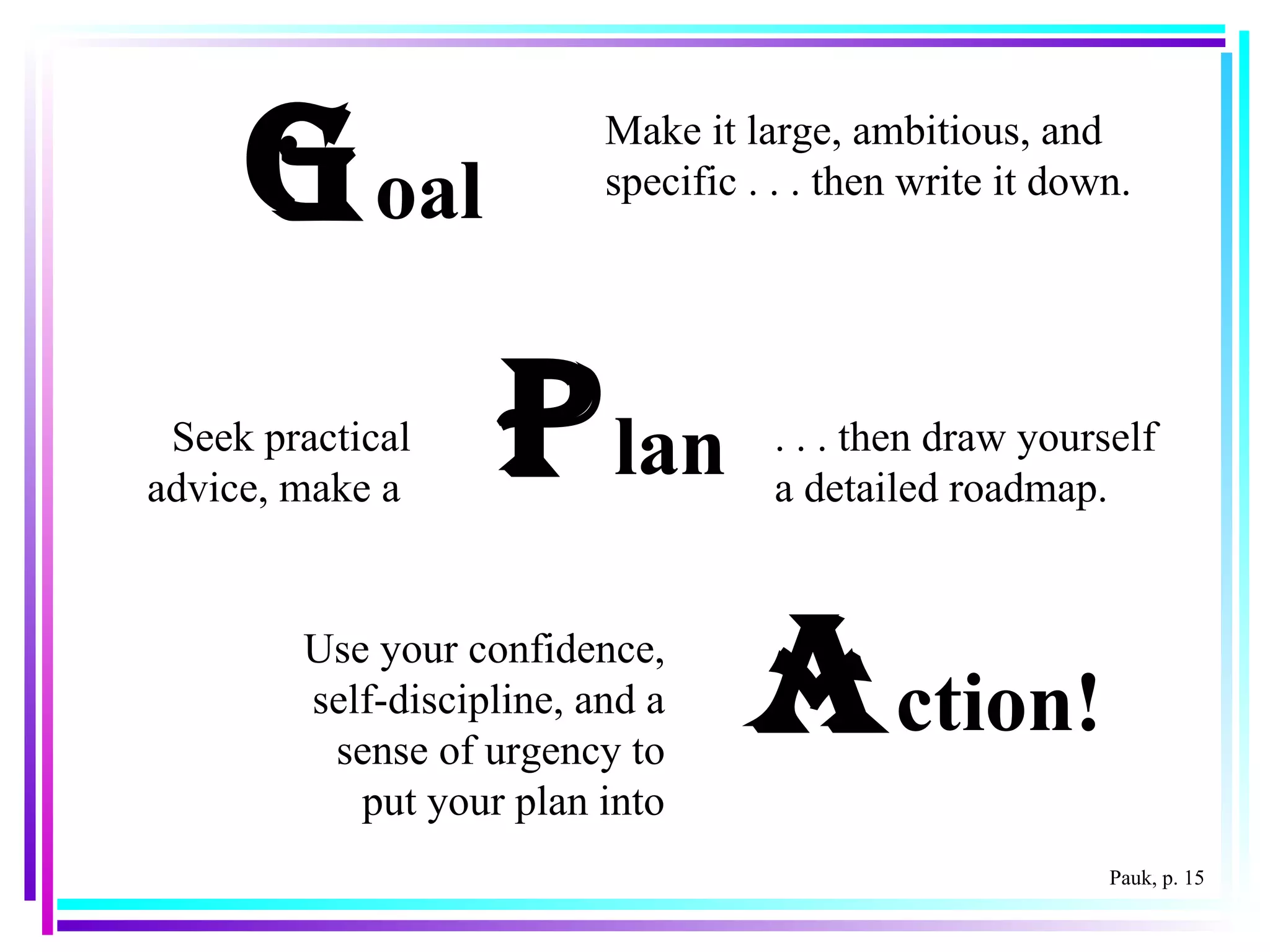 G oal P lan A ction! Make it large, ambitious, and specific . . . then write it down. . . . then draw yourself a detailed roadmap. Use your confidence, self-discipline, and a sense of urgency to put your plan into Seek practical advice, make a  Pauk, p. 15 