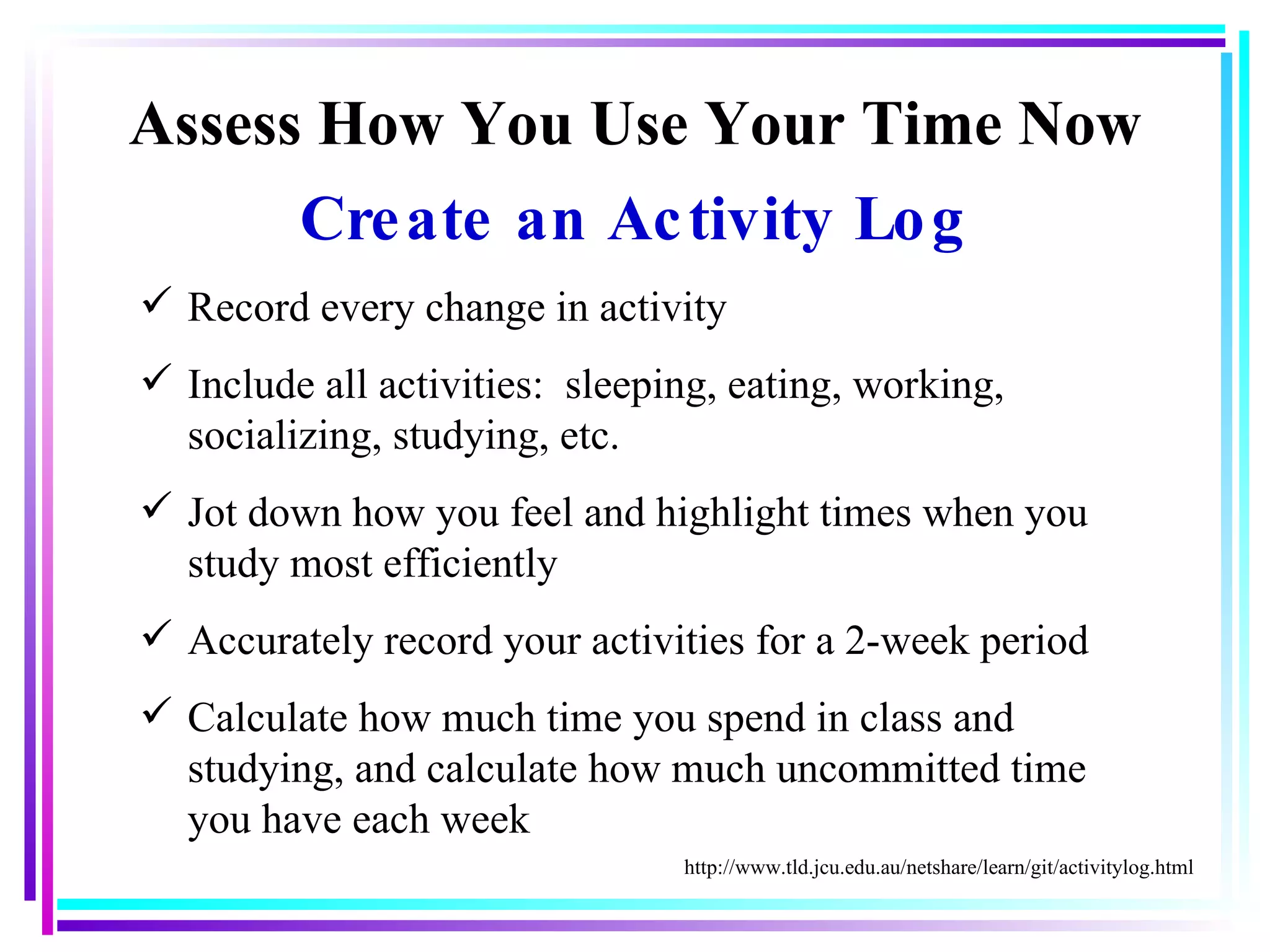 Assess How You Use Your Time Now Create an Activity Log Record every change in activity Include all activities:  sleeping, eating, working, socializing, studying, etc. Jot down how you feel and highlight times when you study most efficiently Accurately record your activities for a 2-week period Calculate how much time you spend in class and studying, and calculate how much uncommitted time you have each week http://www.tld.jcu.edu.au/netshare/learn/git/activitylog.html 