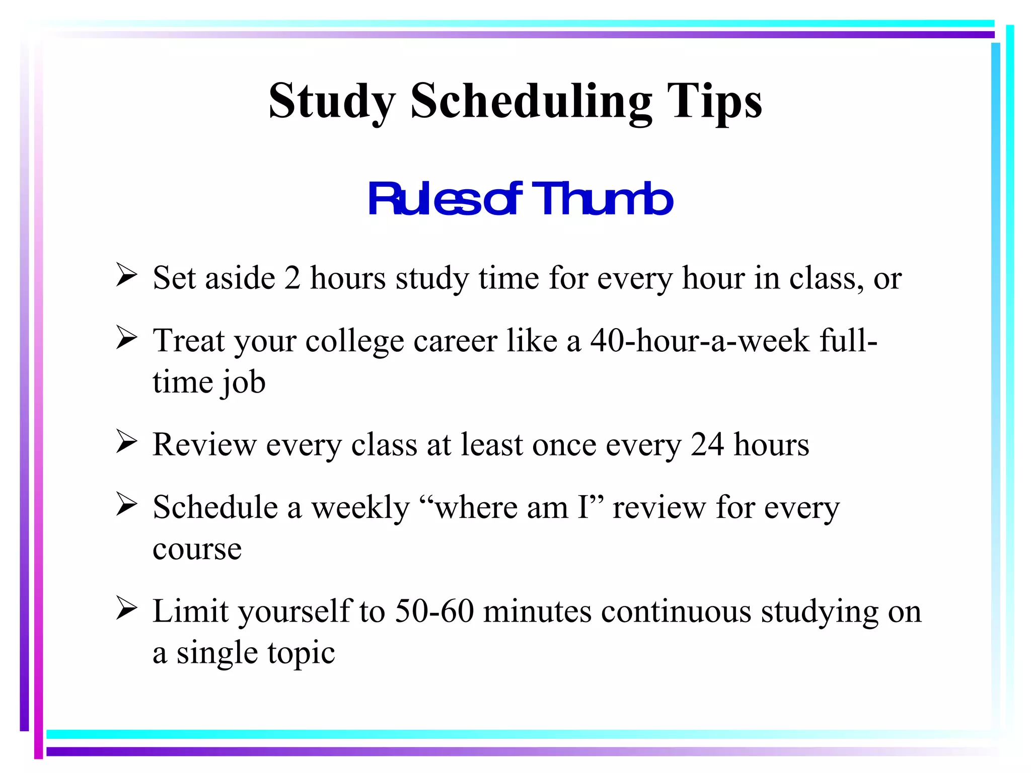 Rules of Thumb Study Scheduling Tips Set aside 2 hours study time for every hour in class, or Treat your college career like a 40-hour-a-week full-time job Review every class at least once every 24 hours Schedule a weekly “where am I” review for every course Limit yourself to 50-60 minutes continuous studying on a single topic 