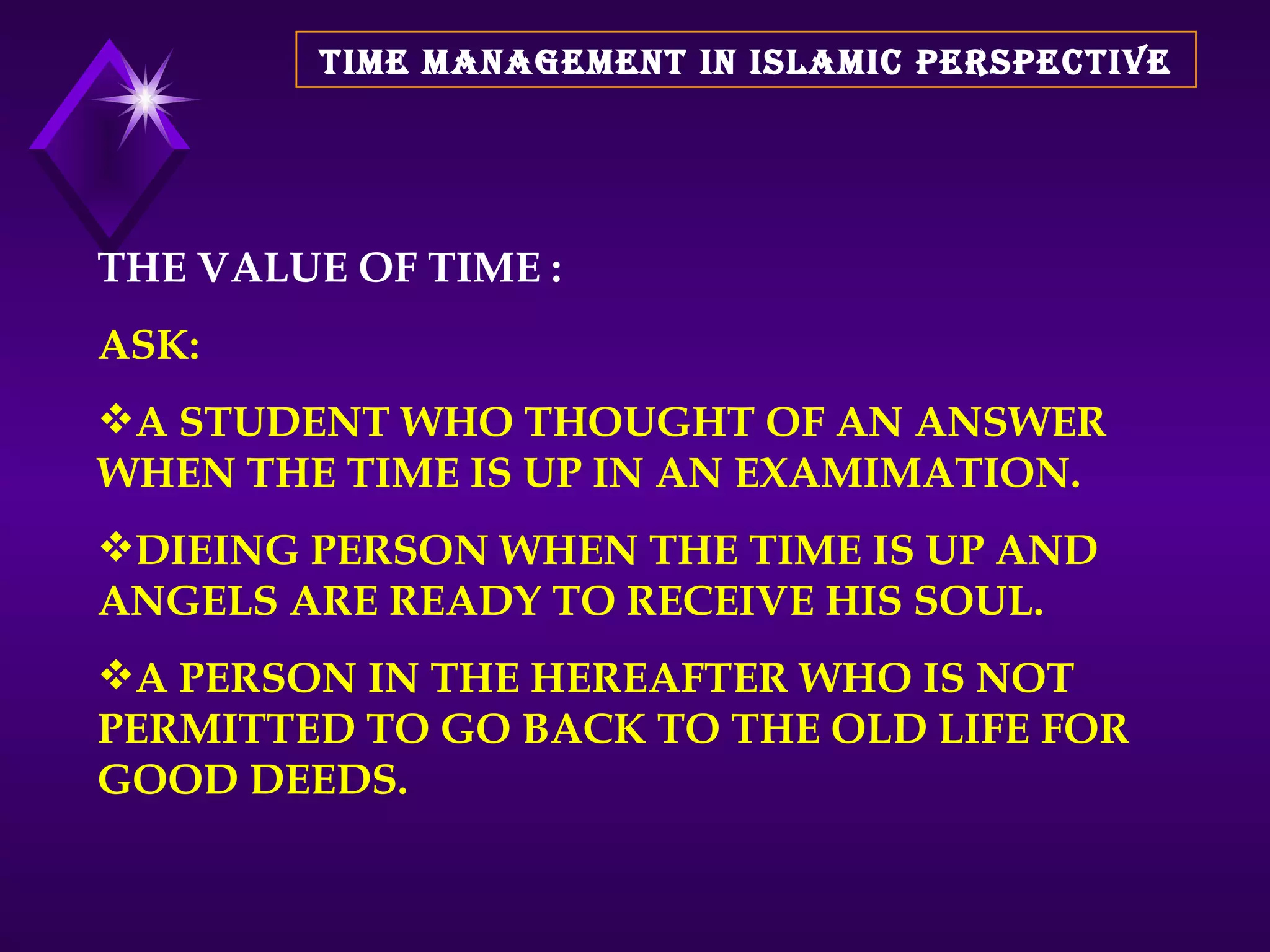 TIME MANAGEMENT IN ISLAMIC PERSPECTIVE THE VALUE OF TIME : ASK: A STUDENT WHO THOUGHT OF AN ANSWER WHEN THE TIME IS UP IN AN EXAMIMATION. DIEING PERSON WHEN THE TIME IS UP AND ANGELS ARE READY TO RECEIVE HIS SOUL. A PERSON IN THE HEREAFTER WHO IS NOT PERMITTED TO GO BACK TO THE OLD LIFE FOR GOOD DEEDS. 