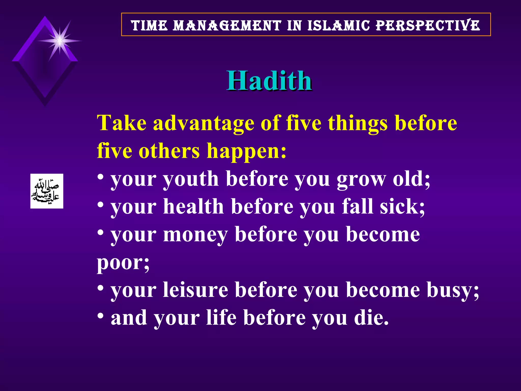 Hadith TIME MANAGEMENT IN ISLAMIC PERSPECTIVE Take advantage of five things   before five others happen:   your youth before you grow old;  your health before you fall sick;  your money before you become  poor;  your leisure before you become busy; and your life before you die. 