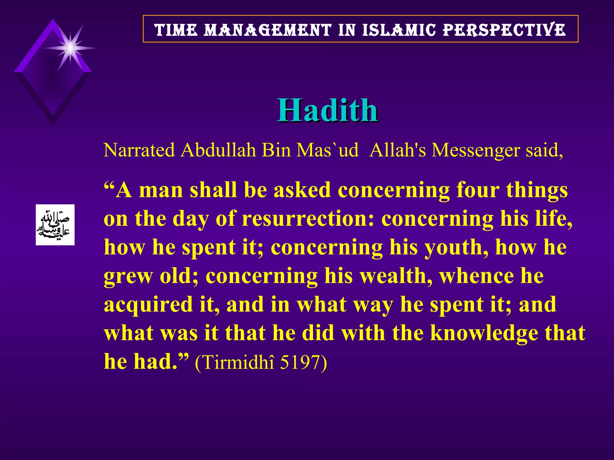 Hadith TIME MANAGEMENT IN ISLAMIC PERSPECTIVE Narrated Abdullah Bin Mas`ud  Allah's Messenger said,  “ A man shall be asked concerning four things on the day of resurrection: concerning his life, how he spent it; concerning his youth, how he grew old; concerning his wealth, whence he acquired it, and in what way he spent it; and what was it that he did with the knowledge that he had.”  (Tirmidhî 5197)  