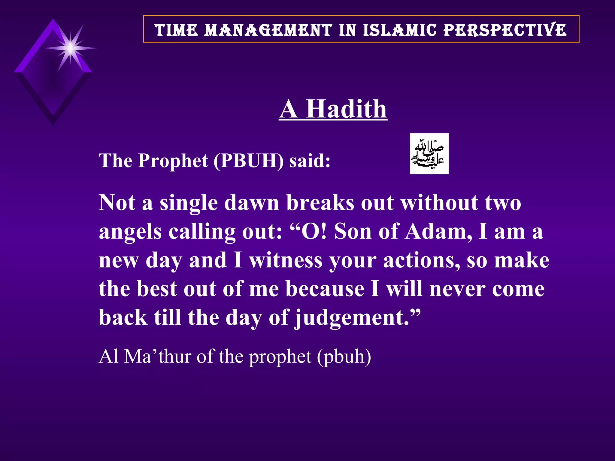 A Hadith The Prophet (PBUH) said: Not a single dawn breaks out without two angels calling out: “O! Son of Adam, I am a new day and I witness your actions, so make the best out of me because I will never come back till the day of judgement.” Al Ma’thur of the prophet (pbuh) TIME MANAGEMENT IN ISLAMIC PERSPECTIVE 