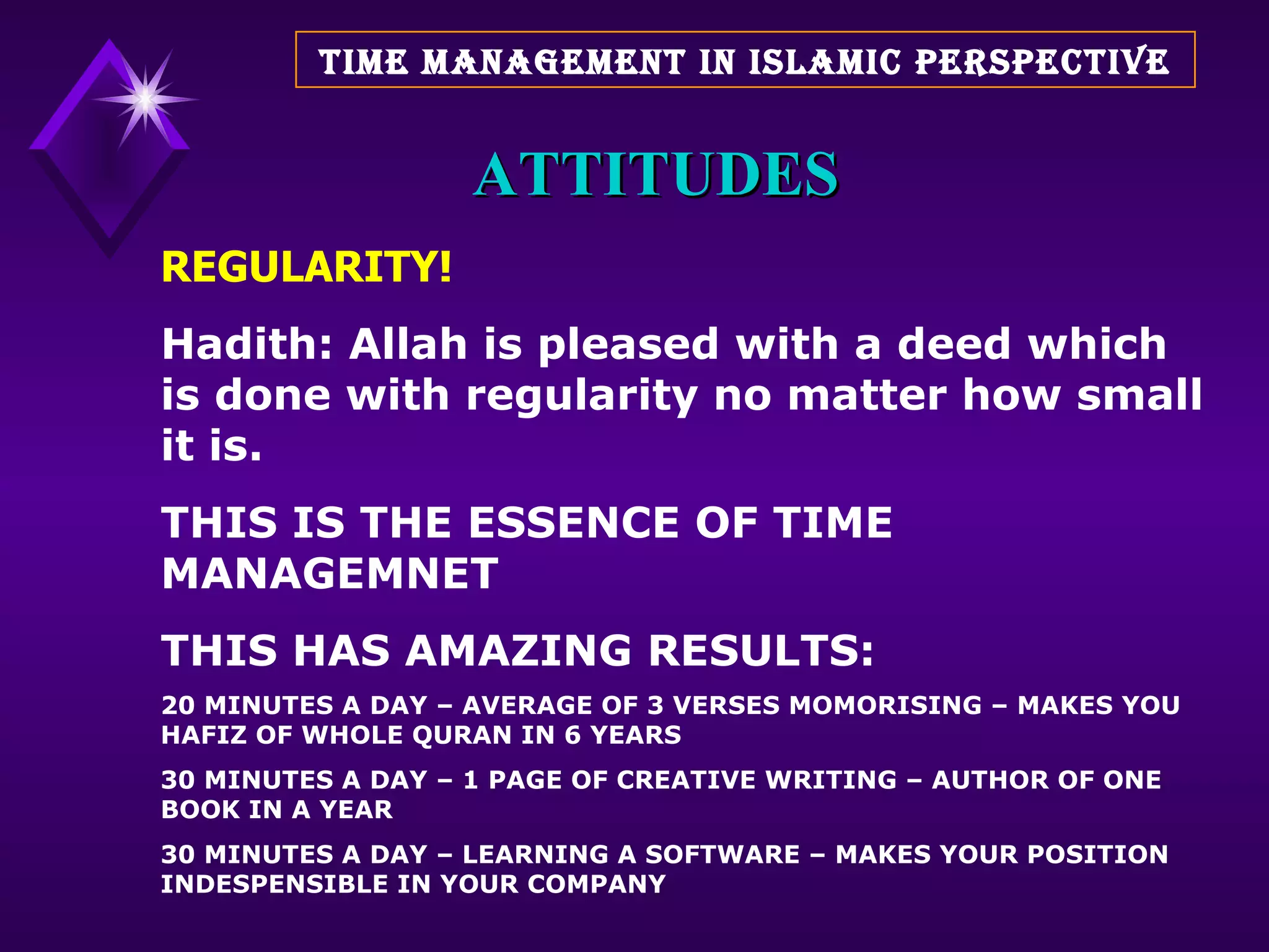 ATTITUDES REGULARITY! Hadith: Allah is pleased with a deed which is done with regularity no matter how small it is. THIS IS THE ESSENCE OF TIME MANAGEMNET THIS HAS AMAZING RESULTS: 20 MINUTES A DAY – AVERAGE OF 3 VERSES MOMORISING – MAKES YOU HAFIZ OF WHOLE QURAN IN 6 YEARS 30 MINUTES A DAY – 1 PAGE OF CREATIVE WRITING – AUTHOR OF ONE BOOK IN A YEAR 30 MINUTES A DAY – LEARNING A SOFTWARE – MAKES YOUR POSITION INDESPENSIBLE IN YOUR COMPANY  TIME MANAGEMENT IN ISLAMIC PERSPECTIVE 
