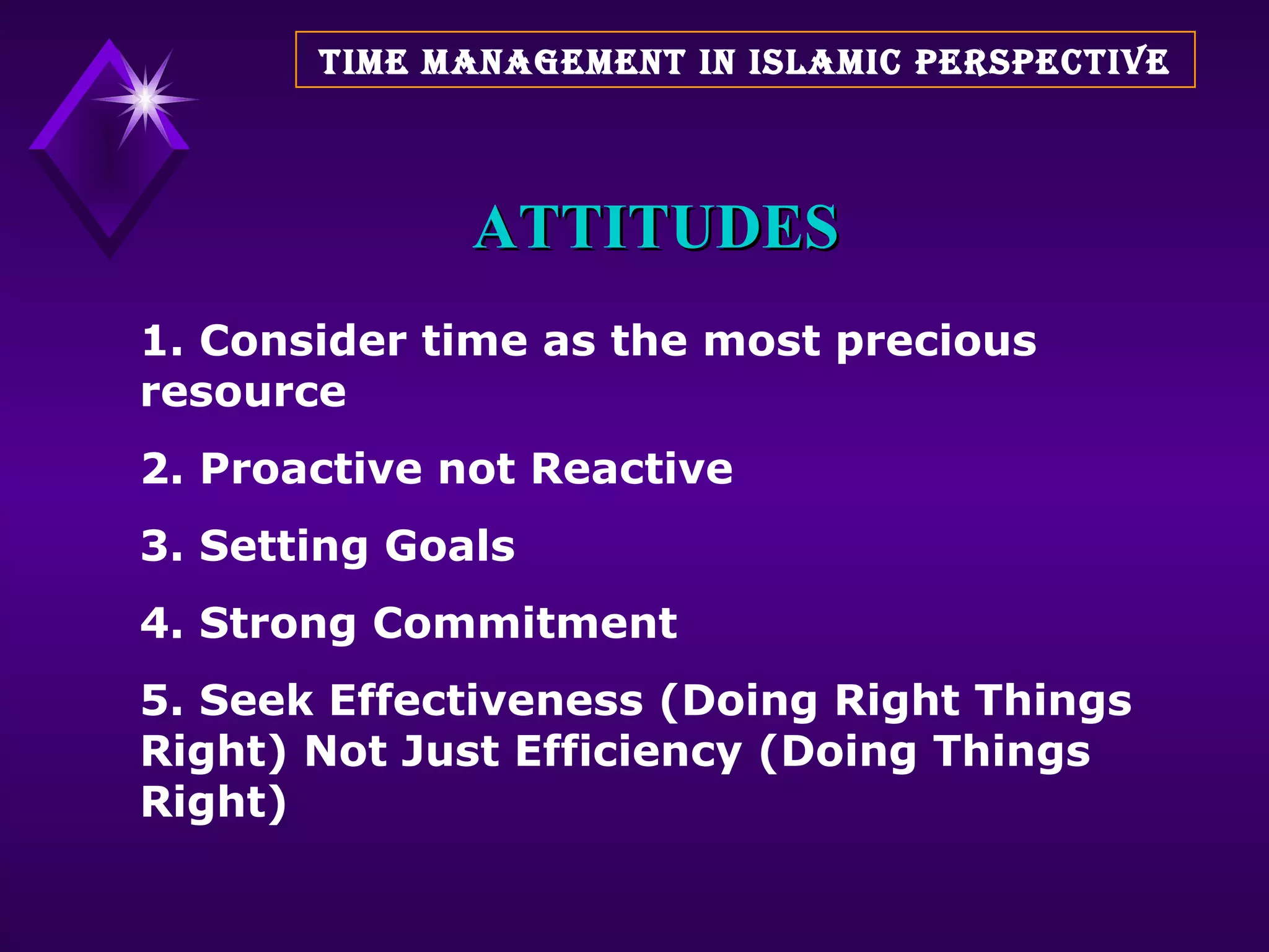ATTITUDES 1. Consider time as the most precious resource 2. Proactive not Reactive 3. Setting Goals 4. Strong Commitment 5. Seek Effectiveness (Doing Right Things Right) Not Just Efficiency (Doing Things Right) TIME MANAGEMENT IN ISLAMIC PERSPECTIVE 