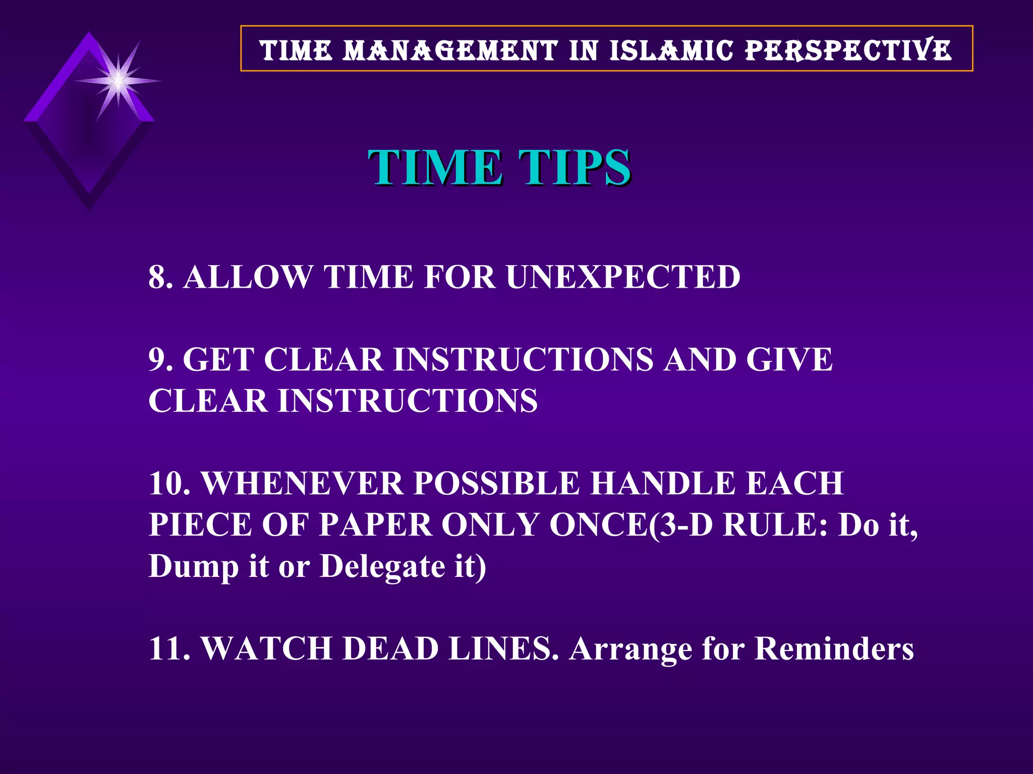 TIME TIPS 8. ALLOW TIME FOR UNEXPECTED 9. GET CLEAR INSTRUCTIONS AND GIVE CLEAR INSTRUCTIONS 10. WHENEVER POSSIBLE HANDLE EACH PIECE OF PAPER ONLY ONCE(3-D RULE: Do it, Dump it or Delegate it) 11. WATCH DEAD LINES. Arrange for Reminders TIME MANAGEMENT IN ISLAMIC PERSPECTIVE 