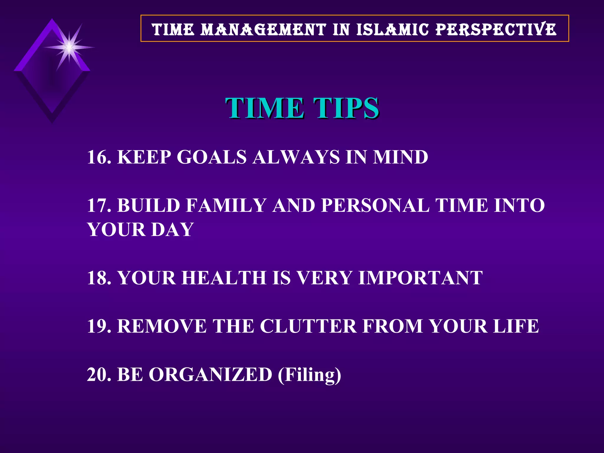TIME TIPS 16. KEEP GOALS ALWAYS IN MIND 17. BUILD FAMILY AND PERSONAL TIME INTO YOUR DAY 18. YOUR HEALTH IS VERY IMPORTANT 19. REMOVE THE CLUTTER FROM YOUR LIFE 20. BE ORGANIZED (Filing) TIME MANAGEMENT IN ISLAMIC PERSPECTIVE 
