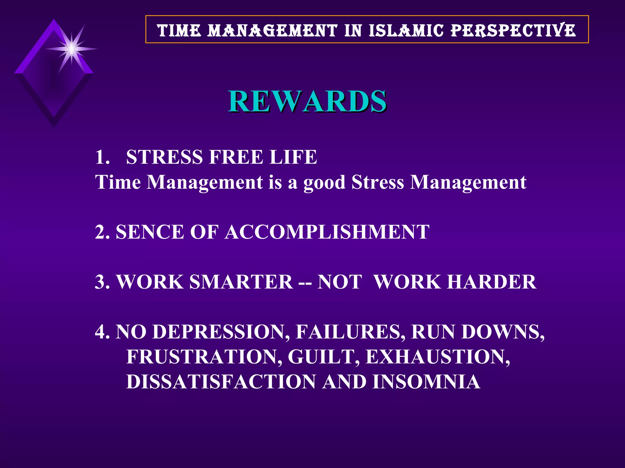 REWARDS STRESS FREE LIFE Time Management is a good Stress Management 2. SENCE OF ACCOMPLISHMENT 3. WORK SMARTER -- NOT  WORK HARDER 4. NO DEPRESSION, FAILURES, RUN DOWNS, FRUSTRATION, GUILT, EXHAUSTION, DISSATISFACTION AND INSOMNIA TIME MANAGEMENT IN ISLAMIC PERSPECTIVE 