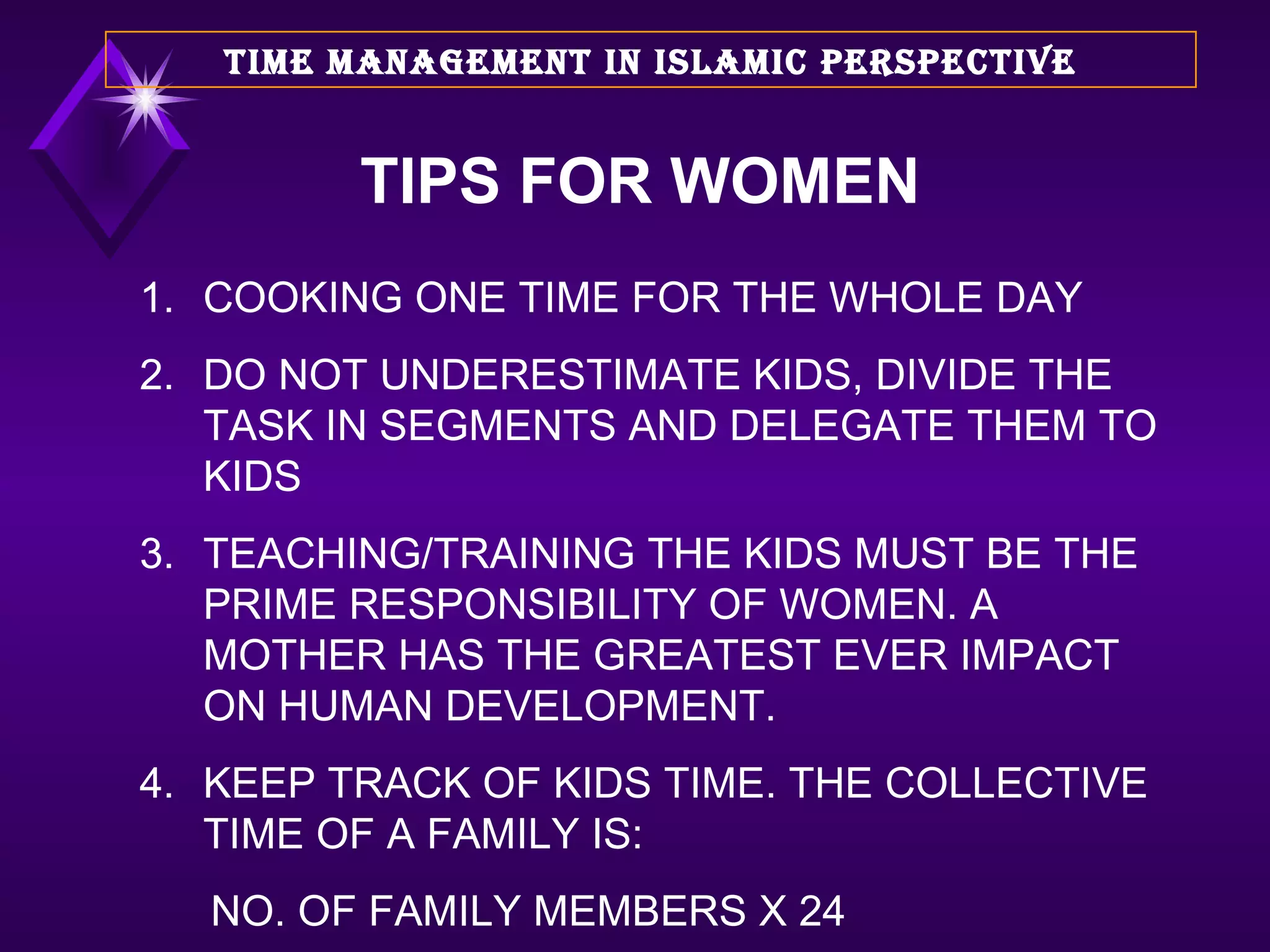 TIPS FOR WOMEN 1. COOKING ONE TIME FOR THE WHOLE DAY 2. DO NOT UNDERESTIMATE KIDS, DIVIDE THE TASK IN SEGMENTS AND DELEGATE THEM TO KIDS 3. TEACHING/TRAINING THE KIDS MUST BE THE PRIME RESPONSIBILITY OF WOMEN. A MOTHER HAS THE GREATEST EVER IMPACT ON HUMAN DEVELOPMENT. 4. KEEP TRACK OF KIDS TIME. THE COLLECTIVE TIME OF A FAMILY IS: NO. OF FAMILY MEMBERS X 24 TIME MANAGEMENT IN ISLAMIC PERSPECTIVE 