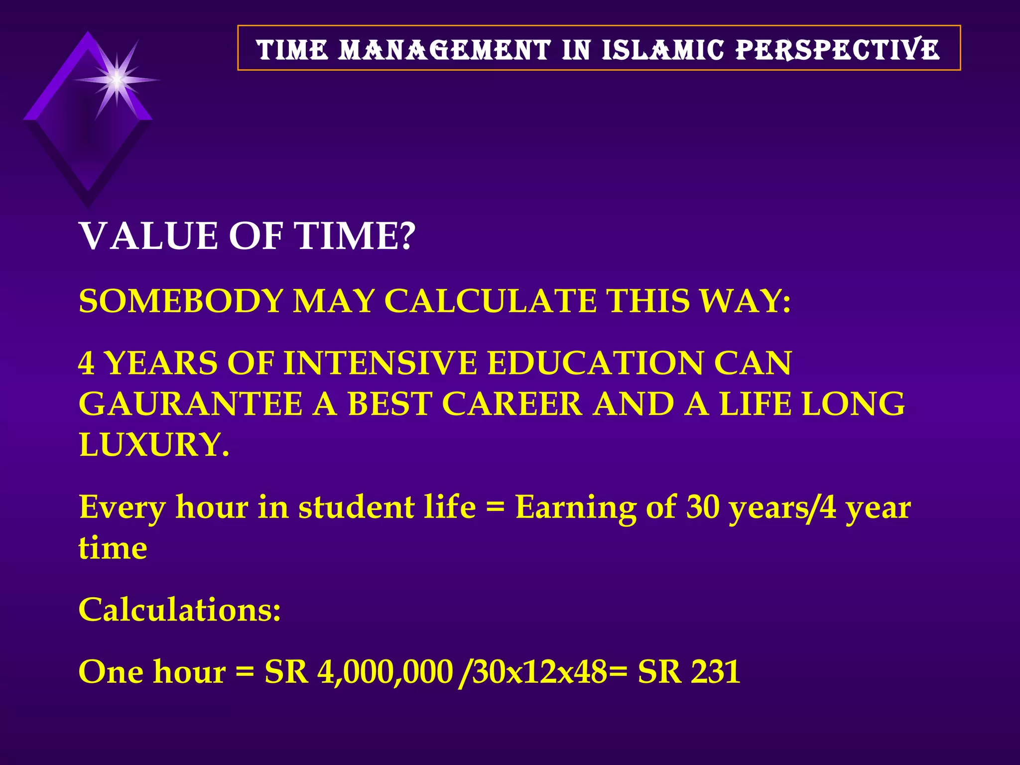 TIME MANAGEMENT IN ISLAMIC PERSPECTIVE VALUE OF TIME? SOMEBODY MAY CALCULATE THIS WAY:  4 YEARS OF INTENSIVE EDUCATION CAN GAURANTEE A BEST CAREER AND A LIFE LONG LUXURY.  Every hour in student life = Earning of 30 years/4 year time Calculations: One hour = SR 4,000,000 /30x12x48= SR 231  