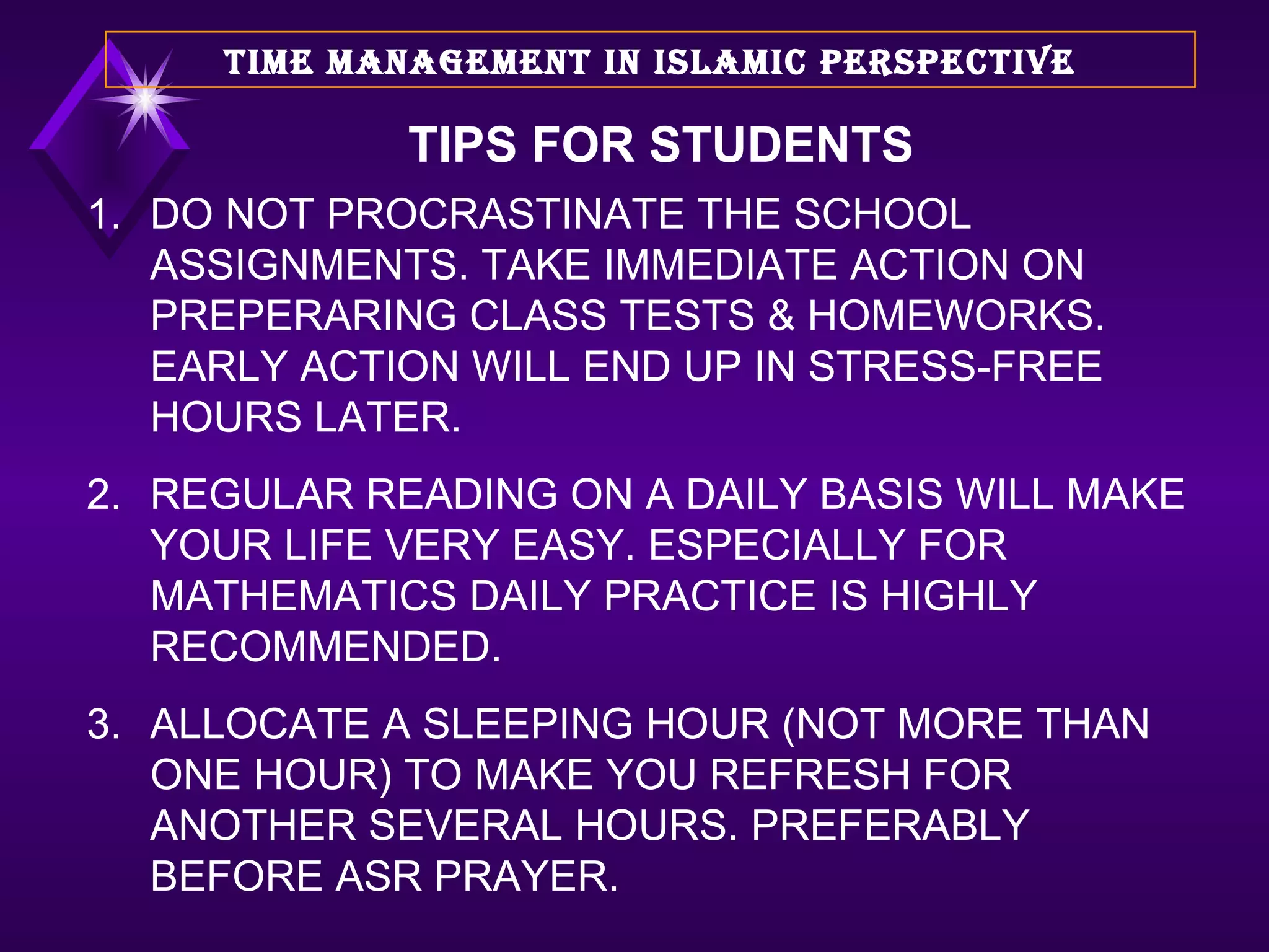 DO NOT PROCRASTINATE THE SCHOOL ASSIGNMENTS. TAKE IMMEDIATE ACTION ON PREPERARING CLASS TESTS & HOMEWORKS. EARLY ACTION WILL END UP IN STRESS-FREE HOURS LATER. REGULAR READING ON A DAILY BASIS WILL MAKE YOUR LIFE VERY EASY. ESPECIALLY FOR MATHEMATICS DAILY PRACTICE IS HIGHLY RECOMMENDED. ALLOCATE A SLEEPING HOUR (NOT MORE THAN ONE HOUR) TO MAKE YOU REFRESH FOR ANOTHER SEVERAL HOURS. PREFERABLY BEFORE ASR PRAYER. TIME MANAGEMENT IN ISLAMIC PERSPECTIVE TIPS FOR STUDENTS 